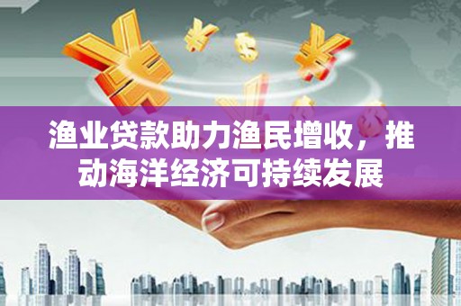 明光渔业贷款助力渔民增收，推动海洋经济可持续发展