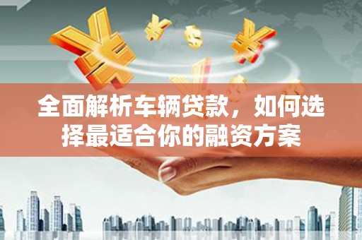 明光全面解析车辆贷款，如何选择最适合你的融资方案